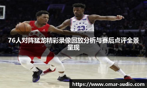 76人对阵猛龙精彩录像回放分析与赛后点评全景呈现